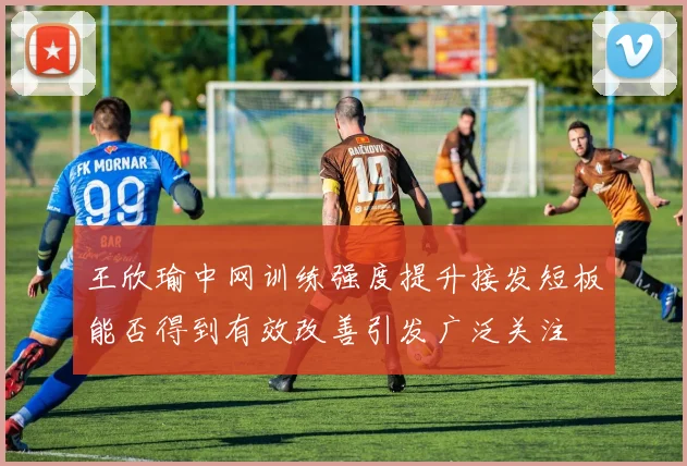 王欣瑜中网训练强度提升接发短板能否得到有效改善引发广泛关注