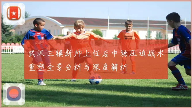 武汉三镇新帅上任后中场压迫战术重塑全景分析与深度解析