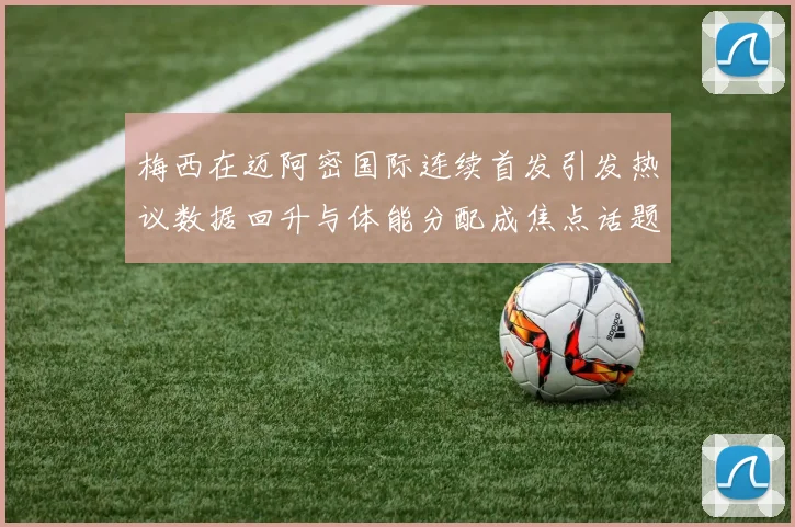 梅西在迈阿密国际连续首发引发热议数据回升与体能分配成焦点话题