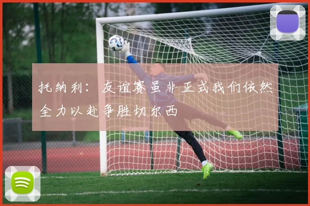 托纳利：友谊赛虽非正式我们依然全力以赴争胜切尔西