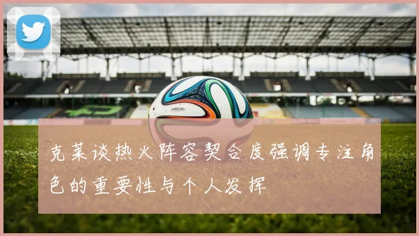克莱谈热火阵容契合度强调专注角色的重要性与个人发挥