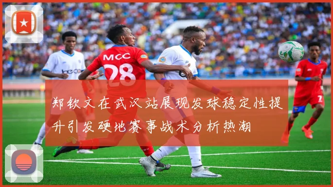 郑钦文在武汉站展现发球稳定性提升引发硬地赛事战术分析热潮